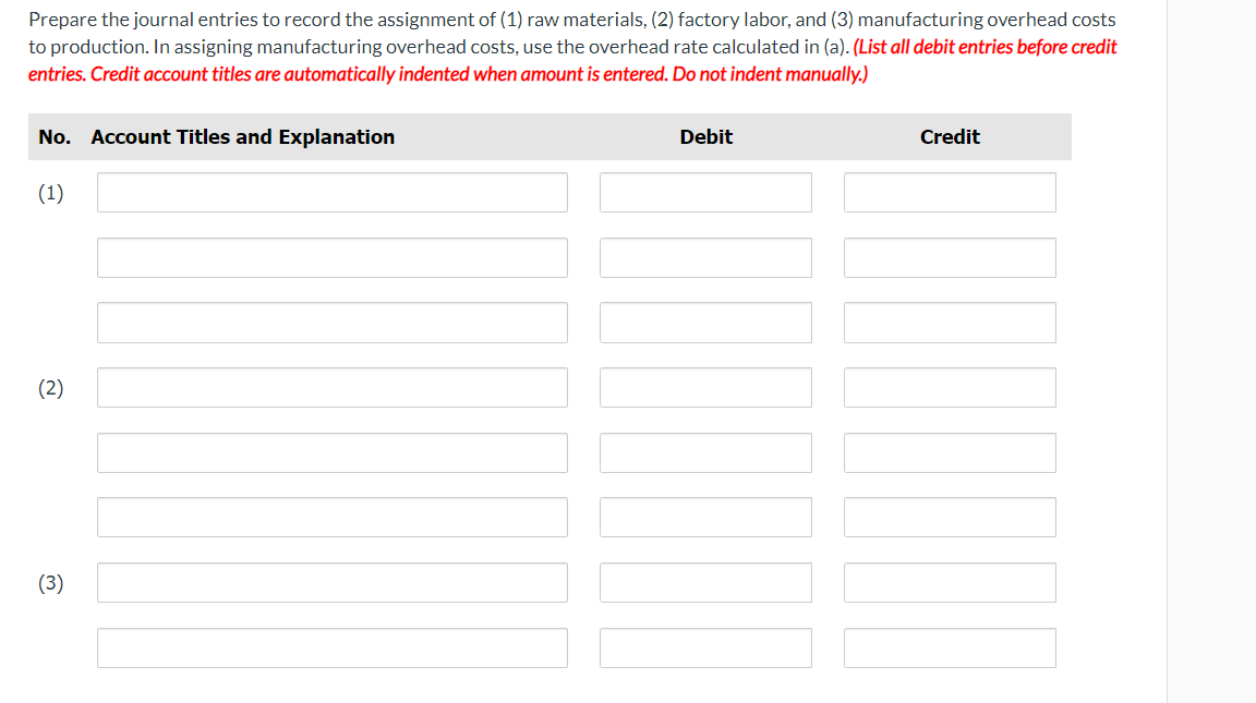 Prepare the journal entries to record the assignment of (1) raw materials, (2) factory labor, and (3) manufacturing overhead costs
to production. In assigning manufacturing overhead costs, use the overhead rate calculated in (a). (List all debit entries before credit
entries. Credit account titles are automatically indented when amount is entered. Do not indent manually.)
No. Account Titles and Explanation
(1)
(2)
(3)
Debit
Credit