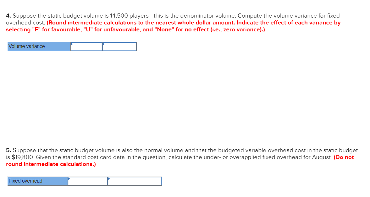 4. Suppose the static budget volume is 14,500 players-this is the denominator volume. Compute the volume variance for fixed
overhead cost. (Round intermediate calculations to the nearest whole dollar amount. Indicate the effect of each variance by
selecting "F" for favourable, "U" for unfavourable, and "None" for no effect (i.e., zero variance).)
Volume variance
5. Suppose that the static budget volume is also the normal volume and that the budgeted variable overhead cost in the static budget
is $19,800. Given the standard cost card data in the question, calculate the under- or overapplied fixed overhead for August. (Do not
round intermediate calculations.)
Fixed overhead