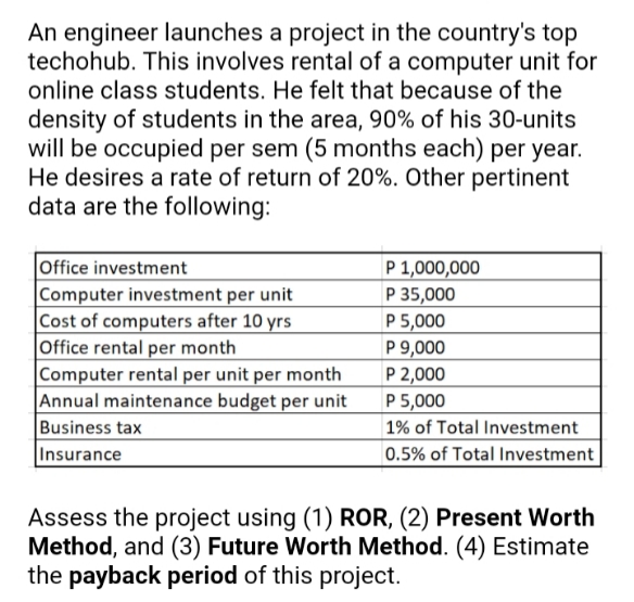 An engineer launches a project in the country's top
techohub. This involves rental of a computer unit for
online class students. He felt that because of the
density of students in the area, 90% of his 30-units
will be occupied per sem (5 months each) per year.
He desires a rate of return of 20%. Other pertinent
data are the following:
Office investment
Computer investment per unit
|Cost of computers after 10 yrs
Office rental per month
|Computer rental per unit per month
|Annual maintenance budget per unit
Business tax
Insurance
P 1,000,000
P 35,000
P 5,000
P 9,000
P 2,000
P 5,000
| 1% of Total Investment
0.5% of Total Investment
Assess the project using (1) ROR, (2) Present Worth
Method, and (3) Future Worth Method. (4) Estimate
the payback period of this project.
