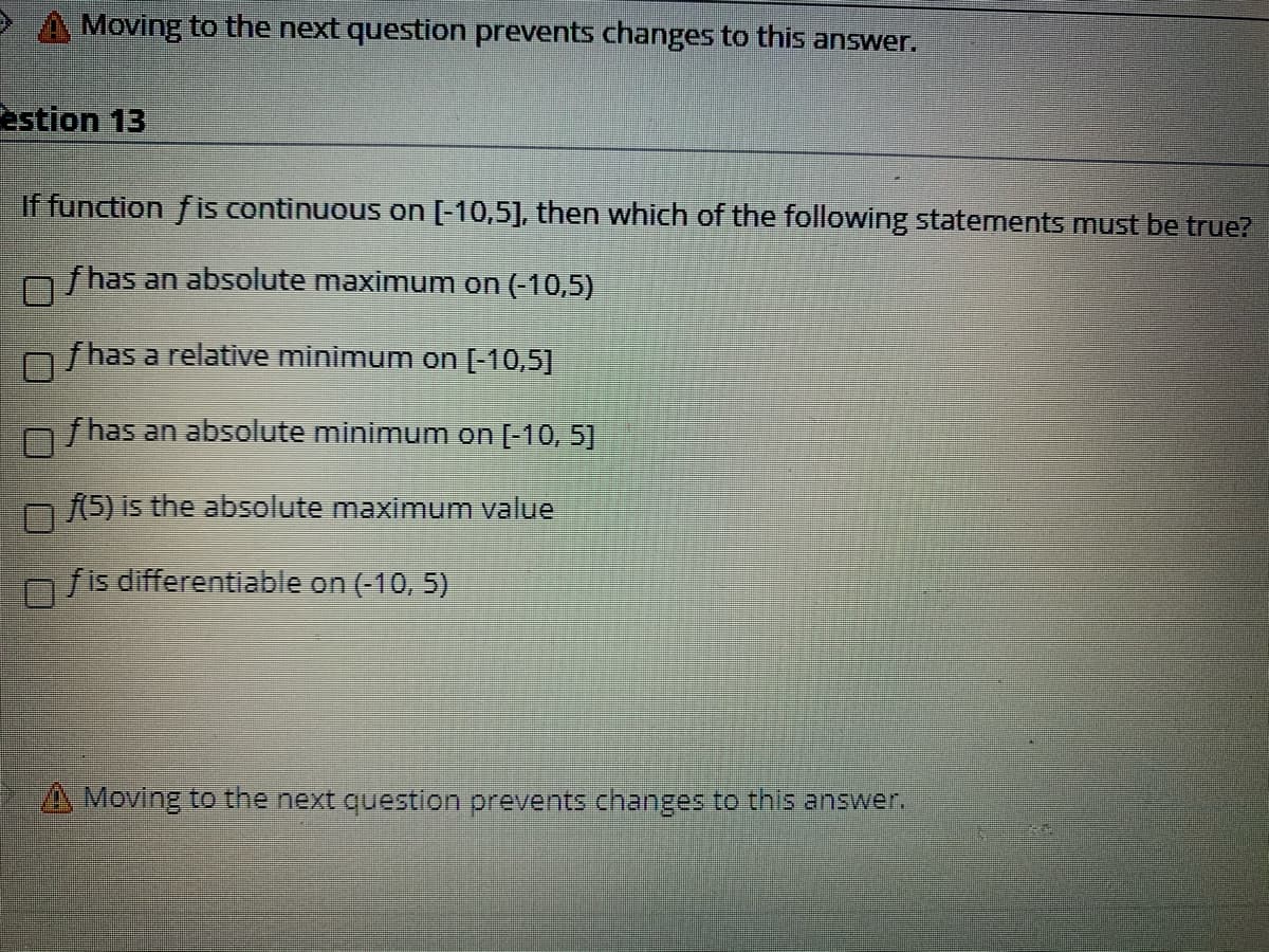 ### Question 13

**If function \( f \) is continuous on \([-10,5]\), then which of the following statements must be true?**

- [ ] \( f \) has an absolute maximum on \((-10,5)\)
- [ ] \( f \) has a relative minimum on \([-10,5]\)
- [ ] \( f \) has an absolute minimum on \([-10, 5]\)
- [ ] \( f(5) \) is the absolute maximum value
- [ ] \( f \) is differentiable on \((-10, 5)\)

> 