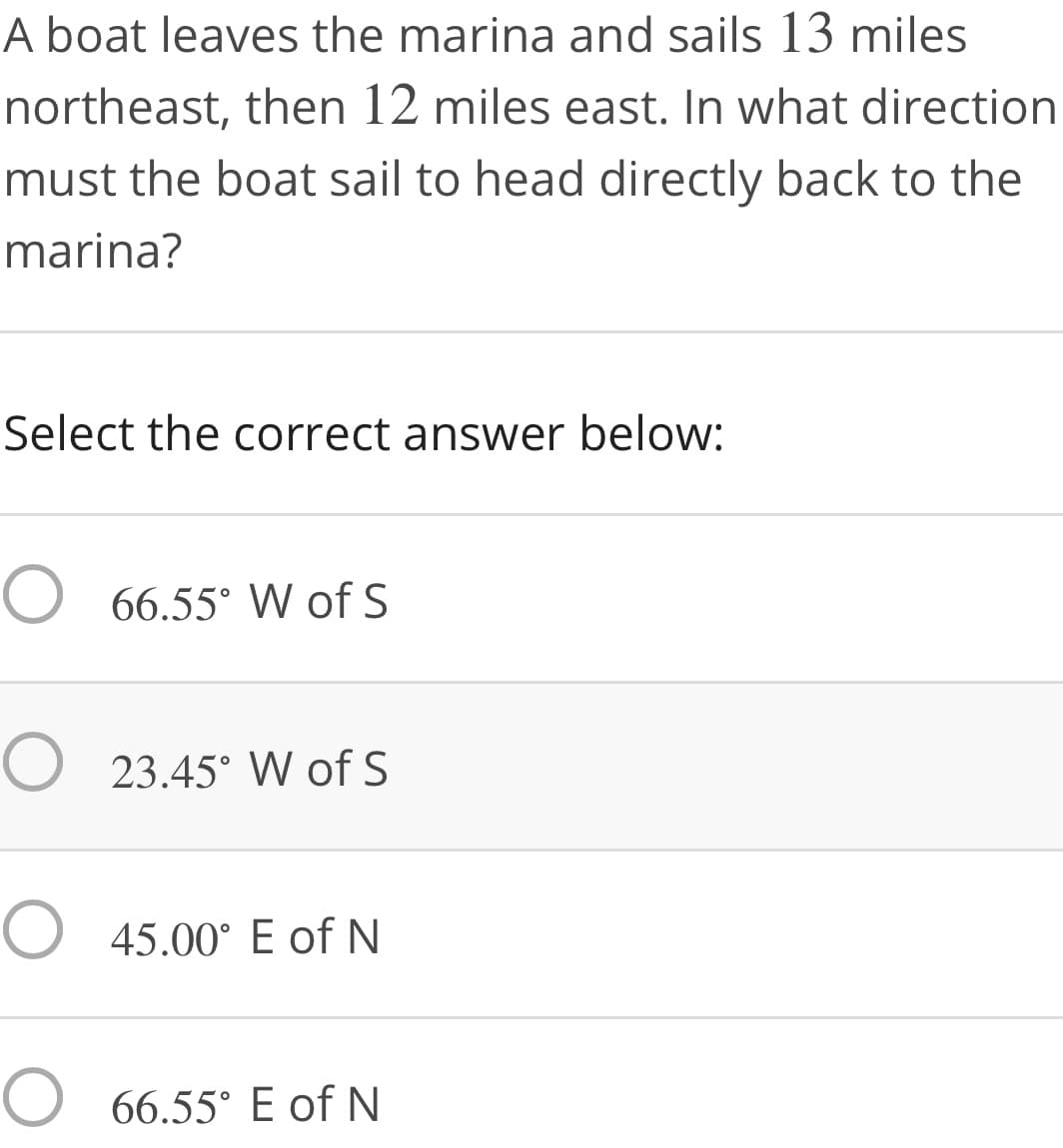 A boat leaves the marina and sails 13 miles
northeast, then 12 miles east. In what direction
must the boat sail to head directly back to the
marina?
Select the correct answer below:
O 66.55° W of S
O 23.45° W of S
O 45.00° E of N
O 66.55° E of N
