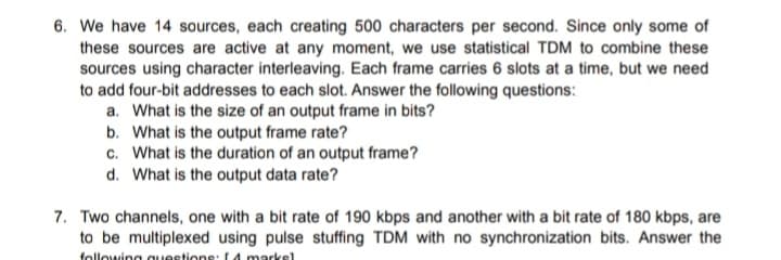 6. We have 14 sources, each creating 500 characters per second. Since only some of
these sources are active at any moment, we use statistical TDM to combine these
sources using character interleaving. Each frame carries 6 slots at a time, but we need
to add four-bit addresses to each slot. Answer the following questions:
a. What is the size of an output frame in bits?
b. What is the output frame rate?
c. What is the duration of an output frame?
d. What is the output data rate?
7. Two channels, one with a bit rate of 190 kbps and another with a bit rate of 180 kbps, are
to be multiplexed using pulse stuffing TDM with no synchronization bits. Answer the
following questions