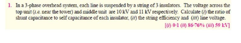 1. In a 3-phase overhead system, each line is suspended by a string of 3 insulators. The voltage across the
top unit (i.e. near the tower) and middle unit are 10kV and 11 kV respectively. Calculate () the ratio of
shunt capacitance to self capacitance of each insulator, (if) the string efficiency and (1) line voltage.
[) 0-1 (i) 86-76% (iii) 59 kV]
