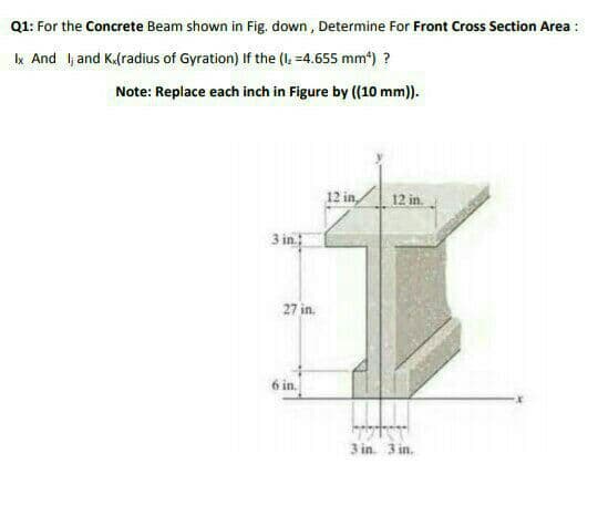 Q1: For the Concrete Beam shown in Fig. down , Determine For Front Cross Section Area :
k And l and K.(radius of Gyration) If the (I. =4.655 mm") ?
Note: Replace each inch in Figure by ((10 mm)).
12 in,
12 in.
3 in
27 in.
6 in.
3 in. 3 in.
