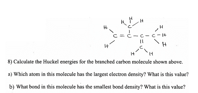 It
8) Calculate the Huckel energies for the branched carbon molecule shown above.
a) Which atom in this molecule has the largest electron density? What is this value?
b) What bond in this molecule has the smallest bond density? What is this value?
