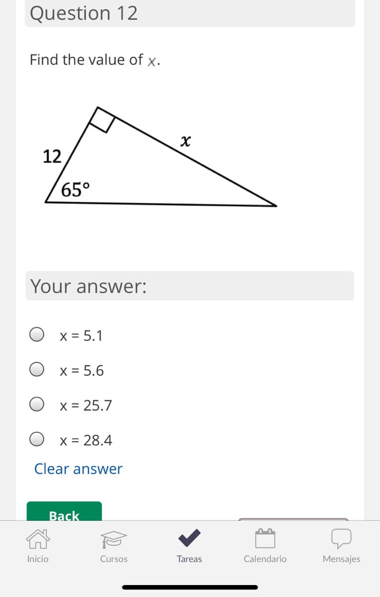 Question 12
Find the value of x.
12
65°
Your answer:
X = 5.1
X = 5.6
X = 25.7
O x = 28.4
Clear answer
Back
Inicio
Cursos
Tareas
Calendario
Mensajes
४
