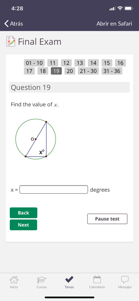 4:28
(Atrás
Abrir en Safari
Final Exam
01 - 10
11
12
13
14
15
16
17
18
19
20
21 - 30
31 - 36
Question 19
Find the value of x.
x°
X =
degrees
Back
Pause test
Next
Inicio
Cursos
Tareas
Calendario
Mensajes
