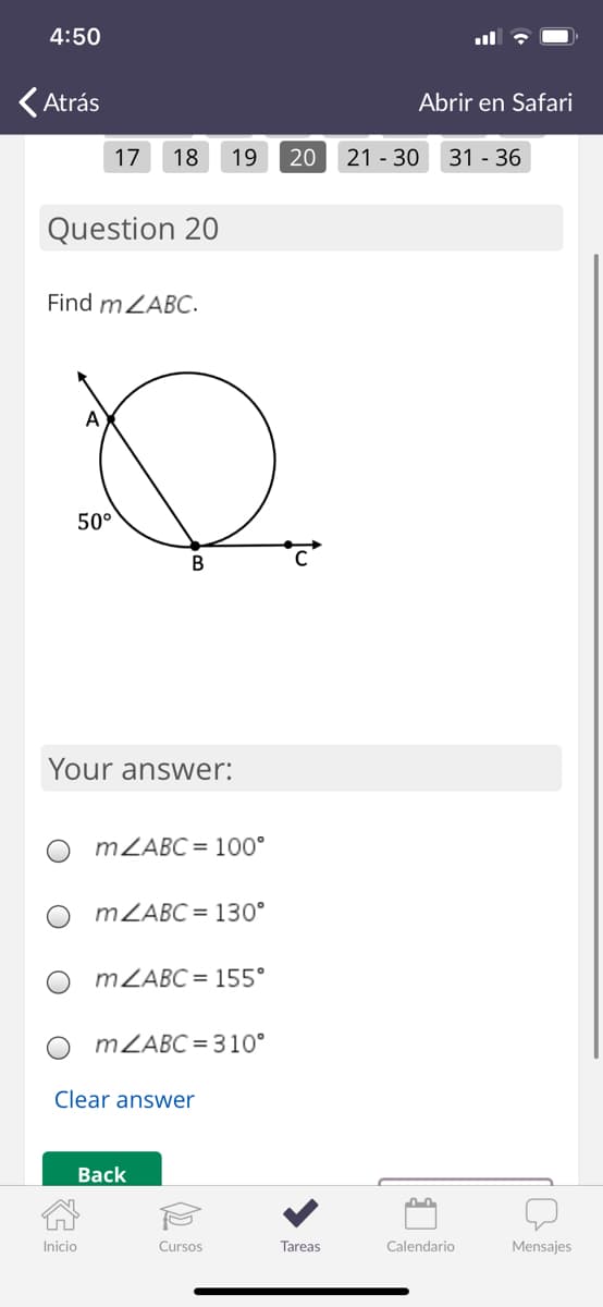 4:50
(Atrás
Abrir en Safari
17
18
19
20
21 - 30
31 - 36
Question 20
Find mZABC.
A
50°
Your answer:
MZABC = 100°
MZABC = 130°
MZABC = 155°
MZABC = 310°
Clear answer
Вack
Inicio
Cursos
Tareas
Calendario
Mensajes
