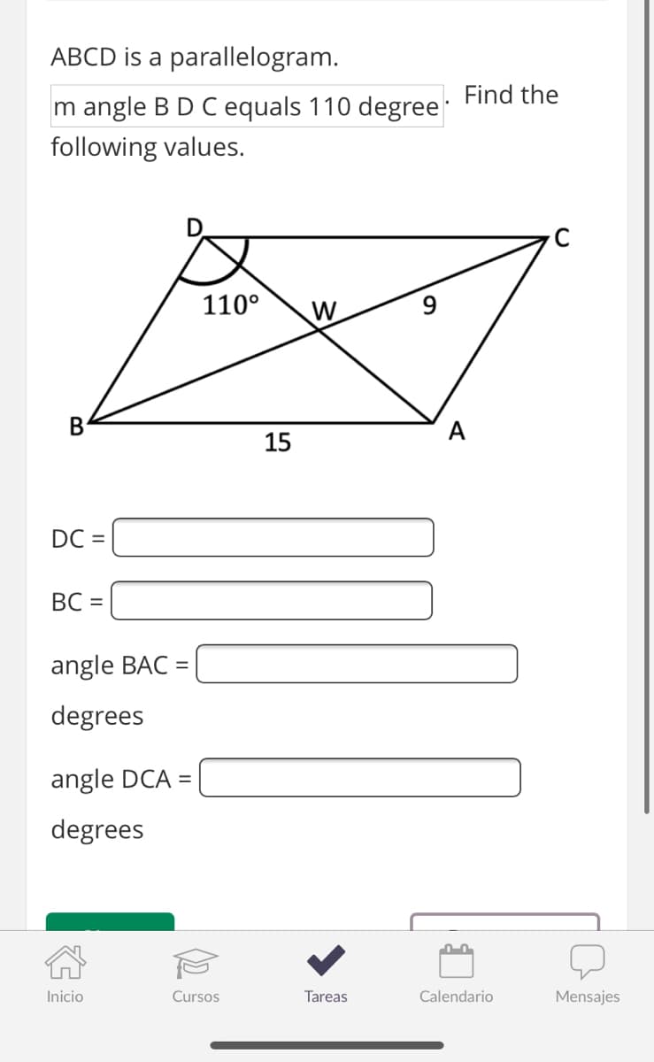 ABCD is a parallelogram.
Find the
m angle BD C equals 110 degree
following values.
110°
W
В
A
15
DC =
BC =
angle BAC =
degrees
angle DCA =
degrees
Inicio
Cursos
Tareas
Calendario
Mensajes
