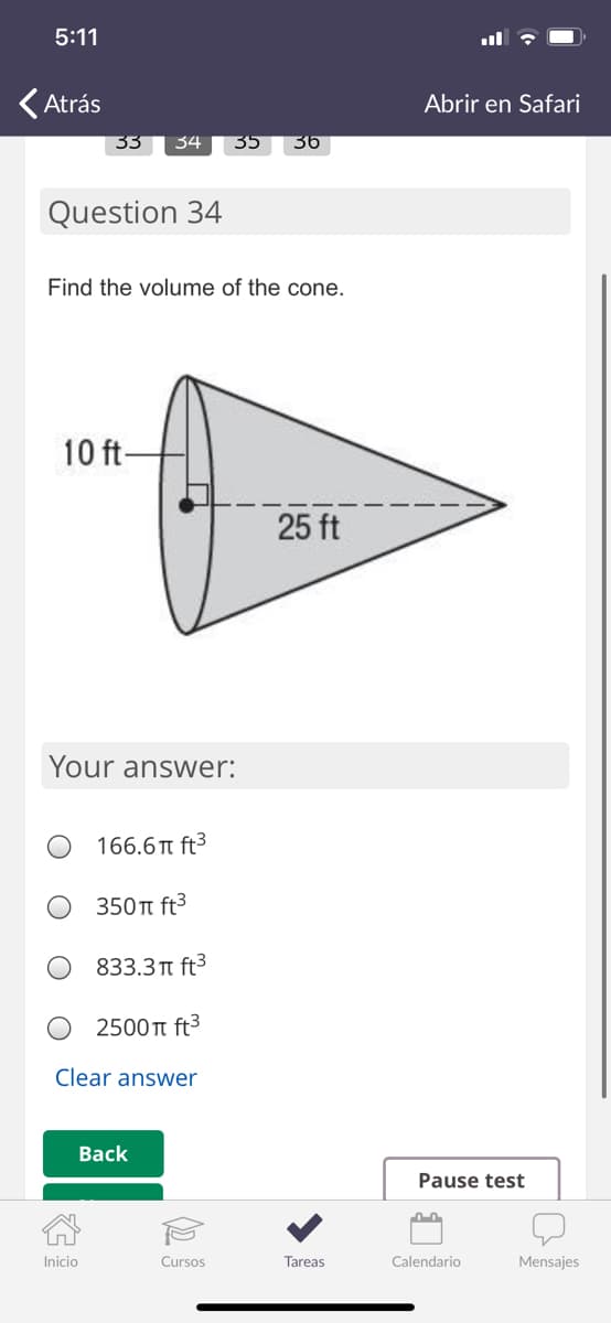 5:11
O
KAtrás
Abrir en Safari
33
34
35
36
Question 34
Find the volume of the cone.
10 ft-
25 ft
Your answer:
166.6T ft3
350t ft3
833.3 π ft3
2500 T ft3
Clear answer
Back
Pause test
Inicio
Cursos
Tareas
Calendario
Mensajes
