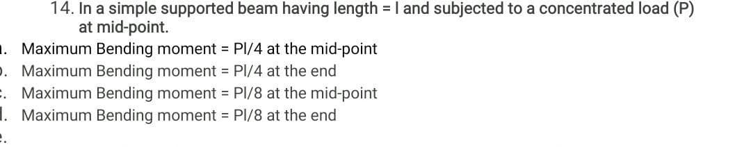 14. In a simple supported beam having length =I and subjected to a concentrated load (P)
at mid-point.
. Maximum Bending moment = PI/4 at the mid-point
. Maximum Bending moment = PI/4 at the end
. Maximum Bending moment = PI/8 at the mid-point
I. Maximum Bending moment = PI/8 at the end
