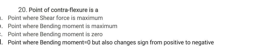 20. Point of contra-flexure is a
1. Point where Shear force is maximum
. Point where Bending moment is maximum
. Point where Bending moment is zero
1. Point where Bending moment3D0 but also changes sign from positive to negative
