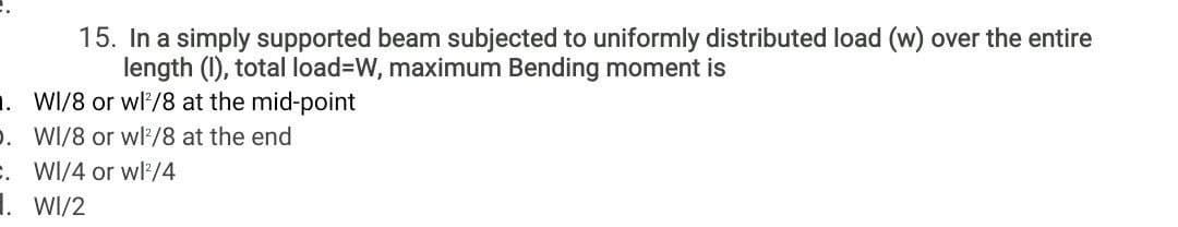 15. In a simply supported beam subjected to uniformly distributed load (w) over the entire
length (1), total load=DW, maximum Bending moment is
. WI/8 or wl/8 at the mid-point
D. WI/8 or wl/8 at the end
. WI/4 or wl'/4
1. WI/2
