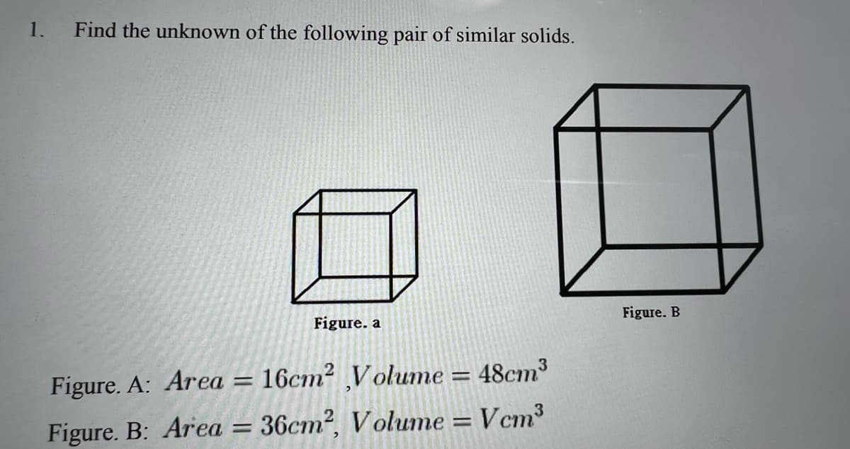 1.
Find the unknown of the following pair of similar solids.
Figure. a
Figure. B
Figure. A: Area =
16cm? V olume
48cm3
Figure. B: Area = 36cm², V olume = Vcm³
