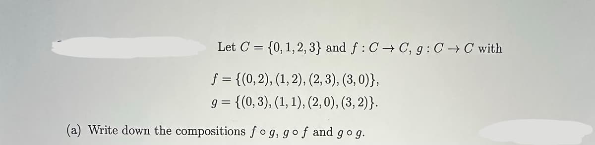 Let C = {0, 1, 2, 3} and f: C→C, g: C→C with
f = {(0, 2), (1, 2), (2, 3), (3, 0)},
9
= {(0, 3), (1, 1), (2, 0), (3, 2)}.
(a) Write down the compositions fog, gof and gog.