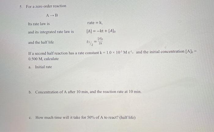 5. For a zero order reaction
A - B
Its rate law is
and its integrated rate law is
and the half life
rate = k₁
[A] = -kt + [A]o
[4]
t1/2 = 2k
If a second half reaction has a rate constant k = 1.0 × 103 Ms¹, and the initial concentration [A] =
0.500 M, calculate
a. Initial rate.
b. Concentration of A after 10 min, and the reaction rate at 10 min.
c. How much time will it take for 50% of A to react? (half life)