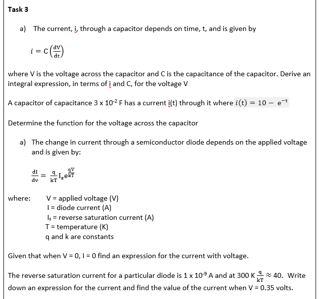 Task 3
a) The current, i, through a capacitor depends on time, t, and is given by
i
where V is the voltage across the capacitor and C is the capacitance of the capacitor. Derive an
integral expression, in terms of i and C, for the voltage V
A capacitor of capacitance 3 x 10-² F has a current i(t) through it where i(t) = 10 - e-t
Determine the function for the voltage across the capacitor
a) The change in current through a semiconductor diode depends on the applied voltage
and is given by:
where:
di
dv
dt.
=
-Lekt
kT
V = applied voltage (V)
I = diode current (A)
Is = reverse saturation current (A)
T = temperature (K)
q and k are constants
Given that when V = 0, 1 = 0 find an expression for the current with voltage.
KT
The reverse saturation current for a particular diode is 1 x 10-⁹ A and at 300 K ~ 40. Write
down an expression for the current and find the value of the current when V = 0.35 volts.