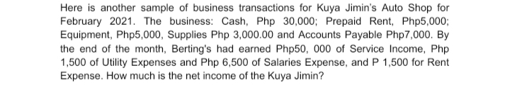 Here is another sample of business transactions for Kuya Jimin's Auto Shop for
February 2021. The business: Cash, Php 30,000; Prepaid Rent, Php5,000;
Equipment, Php5,000, Supplies Php 3,000.00 and Accounts Payable Php7,000. By
the end of the month, Berting's had earned Php50, 000 of Service Income, Php
1,500 of Utility Expenses and Php 6,500 of Salaries Expense, and P 1,500 for Rent
Expense. How much is the net income of the Kuya Jimin?
