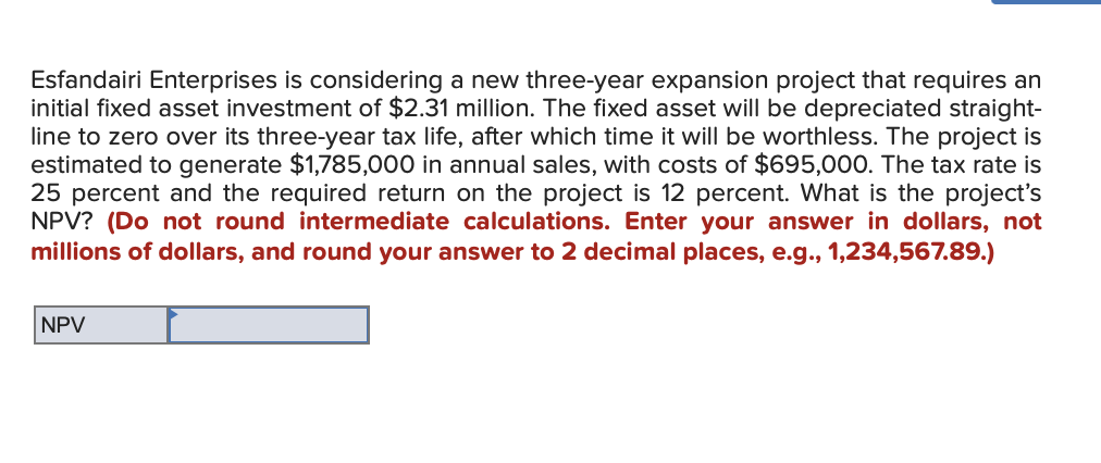 Esfandairi Enterprises is considering a new three-year expansion project that requires an
initial fixed asset investment of $2.31 million. The fixed asset will be depreciated straight-
line to zero over its three-year tax life, after which time it will be worthless. The project is
estimated to generate $1,785,000 in annual sales, with costs of $695,000. The tax rate is
25 percent and the required return on the project is 12 percent. What is the project's
NPV? (Do not round intermediate calculations. Enter your answer in dollars, not
millions of dollars, and round your answer to 2 decimal places, e.g., 1,234,567.89.)
NPV