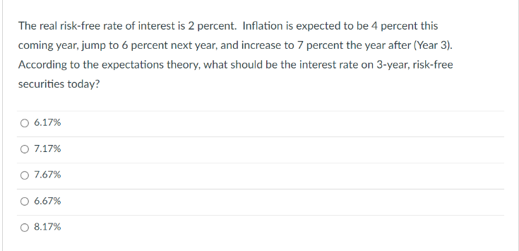 The real risk-free rate of interest is 2 percent. Inflation is expected to be 4 percent this
coming year, jump to 6 percent next year, and increase to 7 percent the year after (Year 3).
According to the expectations theory, what should be the interest rate on 3-year, risk-free
securities today?
O 6.17%
O 7.17%
O 7.67%
O 6.67%
8.17%