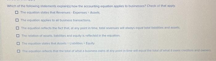 Which of the following statements explain(s) how the accounting equation applies to businesses? Check all that apply.
The equation states that Revenues - Expenses = Assets.
The equation applies to all business transactions.
The equation reflects the fact that, at any point in time, total revenues will always equal total liabilities and assets.
The relation of assets, liabilities and equity is reflected in the equation.
The equation states that Assets Liabilities Equity.
The equation reflects that the total of what a business owns at any point in time will equal the total of what it owes creditors and owners.