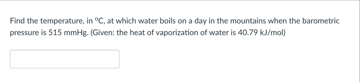 Find the temperature, in °C, at which water boils on a day in the mountains when the barometric
pressure is 515 mmHg. (Given: the heat of vaporization of water is 40.79 kJ/mol)