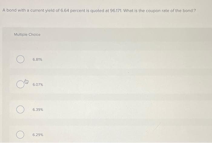 A bond with a current yield of 6.64 percent is quoted at 96.171. What is the coupon rate of the bond:?
Multiple Choice
O6.81%
6.07%
6.39%
6.29%