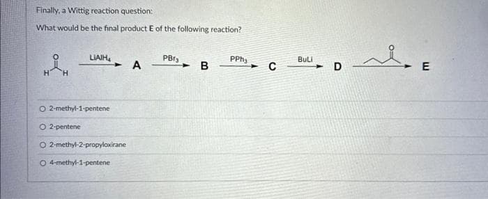 Finally, a Wittig reaction question:
What would be the final product E of the following reaction?
H
H
LIAIH₂
O2-methyl-1-pentene
O 2-pentene
O 2-methyl-2-propyloxirane
O 4-methyl-1-pentene
A
PBT3
- B
PPh₂
- с
BuLi
D
محمد
E