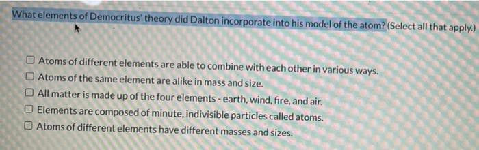 What elements of Democritus' theory did Dalton incorporate into his model of the atom? (Select all that apply.)
Atoms of different elements are able to combine with each other in various ways.
O Atoms of the same element are alike in mass and size.
All matter is made up of the four elements - earth, wind, fire, and air.
O Elements are composed of minute, indivisible particles called atoms.
Atoms of different elements have different masses and sizes.