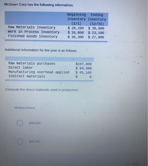 McGown Corp has the following information:
Raw Materials Inventory
Work in Process Inventory
Finished Goods Inventory
Additional information for the year is as follows:
Raw materials purchases
Direct labor
Manufacturing overhead applied
Indirect materials.
Beginning Ending
Inventory Inventory
(1/1) (12/31)
$28,200 $30,900
$16,800 $ 23, 100
$30,300 $ 27,900
Multiple Choice
Compute the direct materials used in production.
$110,600
$30.900
$107, 900
$ 84,300
$ 85,100
$
0
Prex