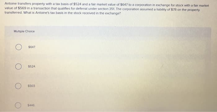 Antoine transfers property with a tax basis of $524 and a fair market value of $647 to a corporation in exchange for stock with a fair market
value of $569 in a transaction that qualifies for deferral under section 351. The corporation assumed a liability of $78 on the property
transferred. What is Antoine's tax basis in the stock received in the exchange?
Multiple Choice
O $647
O $524
$569
O$446.