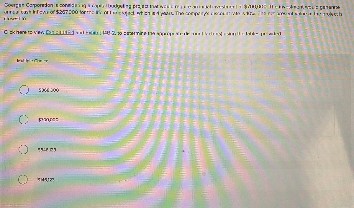 Goergen Corporation is considering a capital budgeting project that would require an initial investment of $700,000. The investment would generate
annual cash inflows of $267,000 for the life of the project, which is 4 years. The company's discount rate is 10%. The net present value of the project is
closest to:
Click here to view Exhibit 14B-1 and Exhibit 14B-2, to determine the appropriate discount factor(s) using the tables provided.
Multiple Choice
$368,000
$700,000
$846,123
$146,123