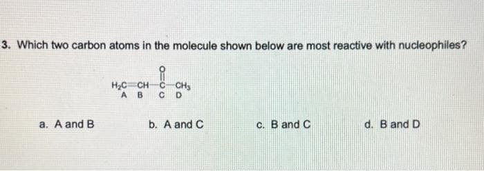 3. Which two carbon atoms in the molecule shown below are most reactive with nucleophiles?
a. A and B
H₂C=CH-
AB
-CH₂
CD
b. A and C
c. B and C
d. B and D