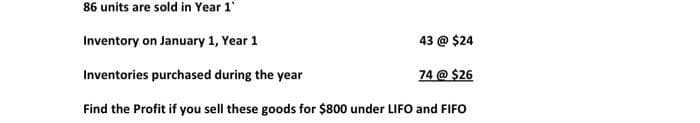 86 units are sold in Year 1
Inventory on January 1, Year 1
43 @ $24
Inventories purchased during the year
74 @ $26
Find the Profit if you sell these goods for $800 under LIFO and FIFO