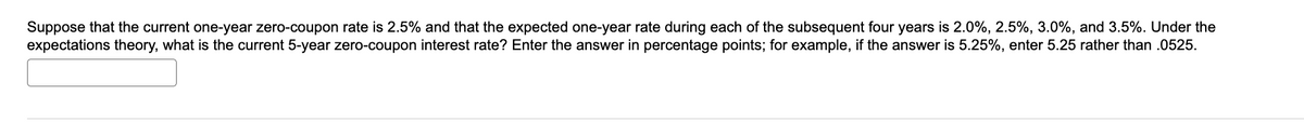 Suppose that the current one-year zero-coupon rate is 2.5% and that the expected one-year rate during each of the subsequent four years is 2.0%, 2.5%, 3.0%, and 3.5%. Under the
expectations theory, what is the current 5-year zero-coupon interest rate? Enter the answer in percentage points; for example, if the answer is 5.25%, enter 5.25 rather than .0525.