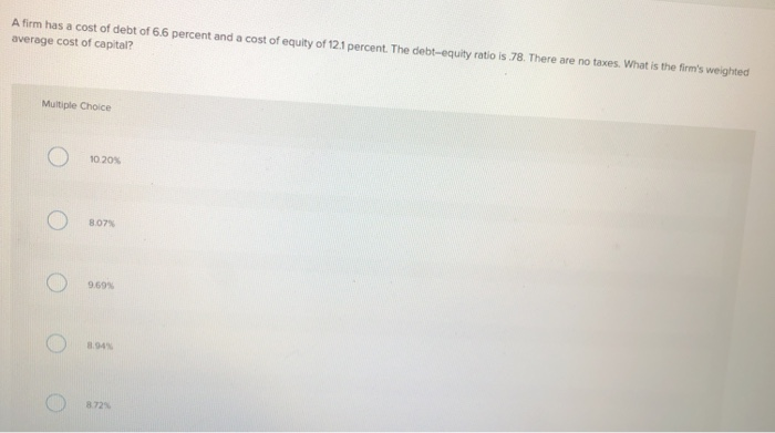 A firm has a cost of debt of 6.6 percent and a cost of equity of 12.1 percent. The debt-equity ratio is 78. There are no taxes. What is the firm's weighted
average cost of capital?
Multiple Choice
10.20%
8.07%
9.69%
8.94%
8.72%