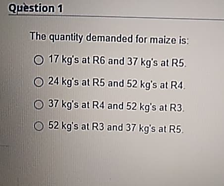 Question 1
The quantity demanded for maize is:
17 kg's at R6 and 37 kg's at R5.
24 kg's at R5 and 52 kg's at R4.
37 kg's at R4 and 52 kg's at R3.
52 kg's at R3 and 37 kg's at R5.