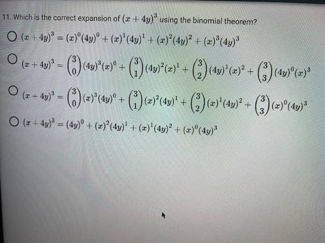 11. Which is the correct expansion of (x + 4y)³ using the binomial theorem?
O (x+4y)³ = (x) (4y)° + (x)¹ (4y)¹ + (x)² (4y)² + (x)³ (4y)³
○ (x + 4y)³ = (3) (43)*(x)° + (3) (4y)²³(x)² + (2) (4y)'(x)² + (3) (4y)° (z) ³
O
O
(x + 4y)³ = (3) (z)³(4y)° + (³) (2)²³(4¹y)' + (2) (z)'¹(4y)² + (3)(z)°(4y)²³
O (x+4y)³ = (4y) + (x)² (4y)¹ + (x)¹ (4y)² + (x) (4y)³