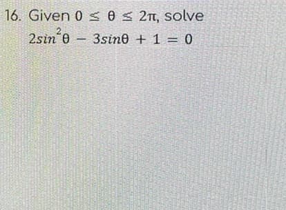 ## Problem 16

### Given \(0 \leq \theta \leq 2\pi\), solve:

\[ 
2\sin^2{\theta} - 3\sin{\theta} + 1 = 0 
\]

### Solution:

To solve this trigonometric equation, follow these steps:

1. **Recognize the Quadratic Form:**
   The equation \(2\sin^2{\theta} - 3\sin{\theta} + 1 = 0\) can be treated as a quadratic equation in terms of \(\sin{\theta}\). Let \(x = \sin{\theta}\).

   So the equation becomes: 
   \[ 
   2x^2 - 3x + 1 = 0 
   \]

2. **Solve the Quadratic Equation:**
   To solve for \(x\), use the quadratic formula \(x = \frac{-b \pm \sqrt{b^2 - 4ac}}{2a}\), where \(a = 2\), \(b = -3\), and \(c = 1\).

   \[
   x = \frac{-(-3) \pm \sqrt{(-3)^2 - 4 \cdot 2 \cdot 1}}{2 \cdot 2}
   \]

   \[
   x = \frac{3 \pm \sqrt{9 - 8}}{4}
   \]

   \[
   x = \frac{3 \pm 1}{4}
   \]

   This gives us two solutions:

   \[
   x = \frac{3 + 1}{4} = 1
   \]

   \[
   x = \frac{3 - 1}{4} = \frac{1}{2}
   \]

   So, \( \sin{\theta} = 1 \) or \( \sin{\theta} = \frac{1}{2} \).

3. **Determine the Angles \(\theta\):**
   From \( \sin{\theta} = 1 \):
   \[
   \theta = \frac{\pi}{2}
   \]
   
   From \( \sin{\theta} = \frac{1}{2} \):
   \[
   \theta = \frac{\pi}{6}
   \]
   and 
   \[
  