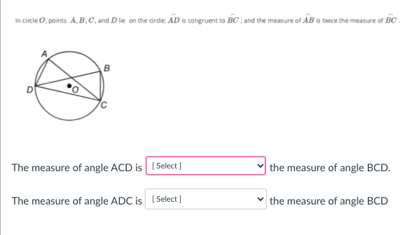 In circle O, points A, B,C, and D lie on the cirde; AD is congruent to BC ; and the measure of AB is twice the measure of BC .
D
The measure of angle ACD is (Select]
the measure of angle BCD.
The measure of angle ADC is (Select]
the measure of angle BCD
