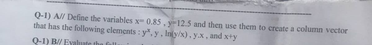 Q-1) A// Define the variables x= 0.85, y-12.5 and then use them to create a column vector
that has the following elements : yx, y, ln(y/x), y.x, and x+y
Q-1) B// Evaluate the foll