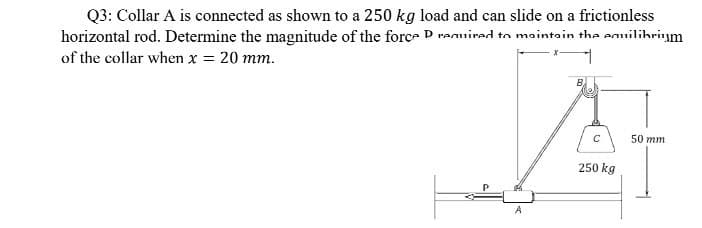 Q3: Collar A is connected as shown to a 250 kg load and can slide on a frictionless
horizontal rod. Determine the magnitude of the forc- D ranuired to maintain the enuilibrium
of the collar when x = 20 mm.
50 mm
250 kg
A
