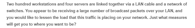 Two hundred workstations and four servers are linked together via a LAN cable and a network of
switches. You appear to be receiving a large number of broadcast packets over your LAN, and
you would like to lessen the load that this traffic is placing on your network. Just what measures
will get you to where you want to be?