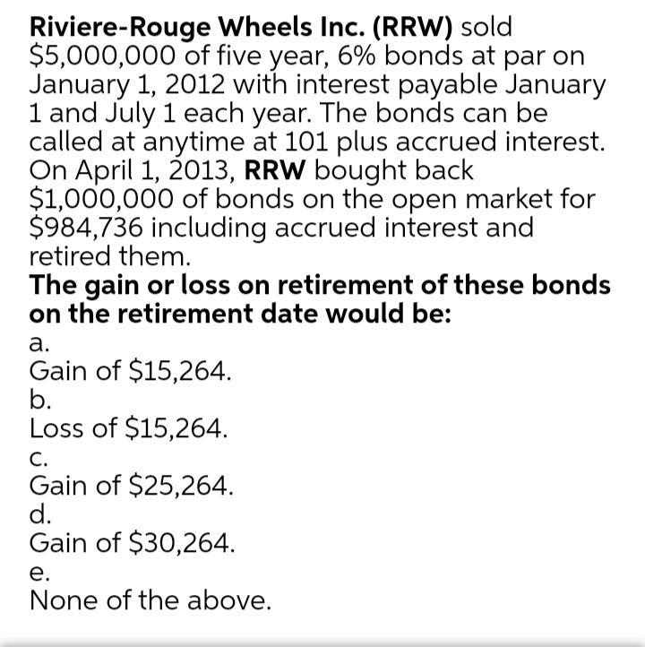 Riviere-Rouge Wheels Inc. (RRW) sold
$5,000,000 of five year, 6% bonds at par on
January 1, 2012 with interest payable January
1 and July 1 each year. The bonds can be
called at anytime at 101 plus accrued interest.
On April 1, 2013, RRW bought back
$1,000,000 of bonds on the open market for
$984,736 including accrued interest and
retired them.
The gain or loss on retirement of these bonds
on the retirement date would be:
а.
Gain of $15,264.
b.
Loss of $15,264.
С.
Gain of $25,264.
d.
Gain of $30,264.
е.
None of the above.
