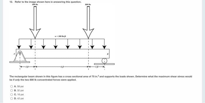 12. Refer to the image shown here in answering this question.
800 lbs
The rectangular beam shown in this figure has a cross sectional area of 75 in. and supports the loads shown. Determine what the maximum shear stress would
be if only the two 800 lb concentrated forces were applied.
A. 58 psi
OB. 32 psl
300
O C. 16 psi
OD. 42 psl