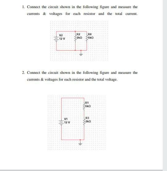 1. Connect the circuit shown in the following figure and measure the
currents & voltages for each resistor and the total current.
R2
2kO
R4
V2
12 V
2. Connect the circuit shown in the following figure and measure the
currents & voltages for each resistor and the total voltage.
R1
V1
12 V
R3
2kO
