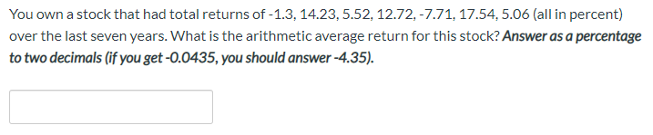 You own a stock that had total returns of -1.3, 14.23, 5.52, 12.72, -7.71, 17.54, 5.06 (all in percent)
over the last seven years. What is the arithmetic average return for this stock? Answer as a percentage
to two decimals (if you get -0.0435, you should answer -4.35).
