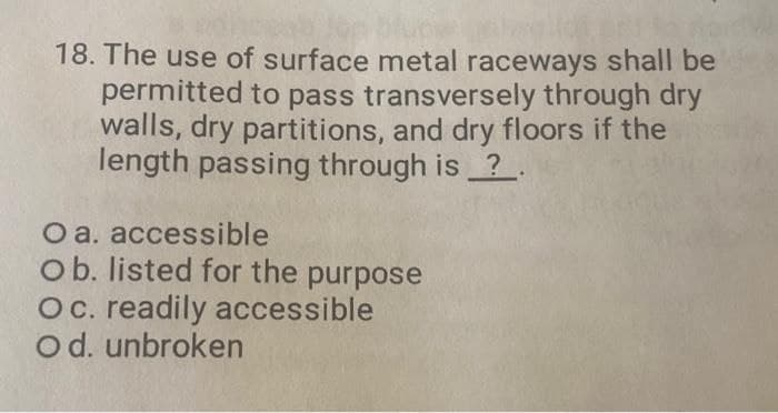 18. The use of surface metal raceways shall be
permitted to pass transversely through dry
walls, dry partitions, and dry floors if the
length passing through is?.
O a.
accessible
Ob. listed for the purpose
Oc. readily accessible
O d. unbroken