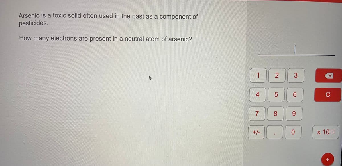 Arsenic is a toxic solid often used in the past as a component of
pesticides.
How many electrons are present in a neutral atom of arsenic?
1
3
C
7
8.
9.
+/-
х 100
