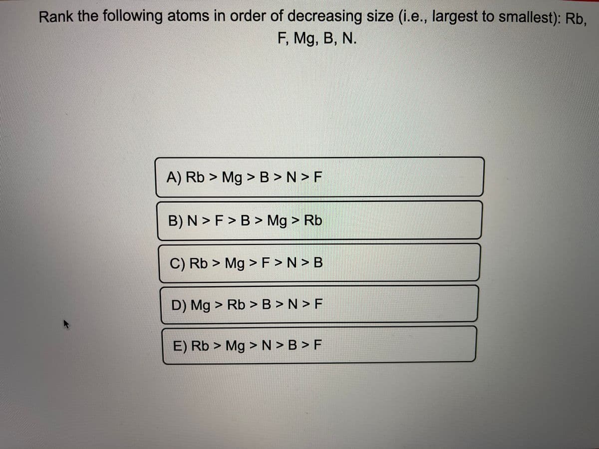 Rank the following atoms in order of decreasing size (i.e., largest to smallest): Rb,
F, Mg, B, N.
A) Rb > Mg > B > N > F
B) N > F > B > Mg > Rb
C) Rb > Mg > F > N > B
D) Mg > Rb > B > N > F
E) Rb > Mg > N > B > F
